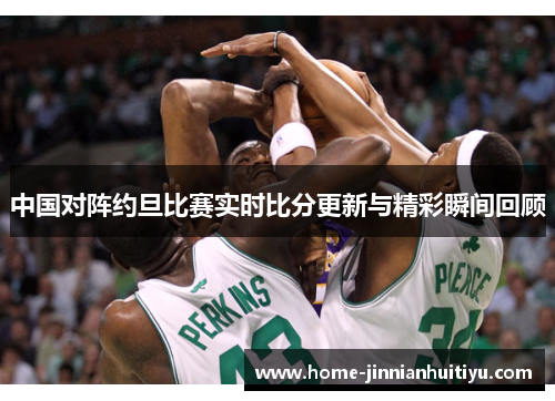 中国对阵约旦比赛实时比分更新与精彩瞬间回顾